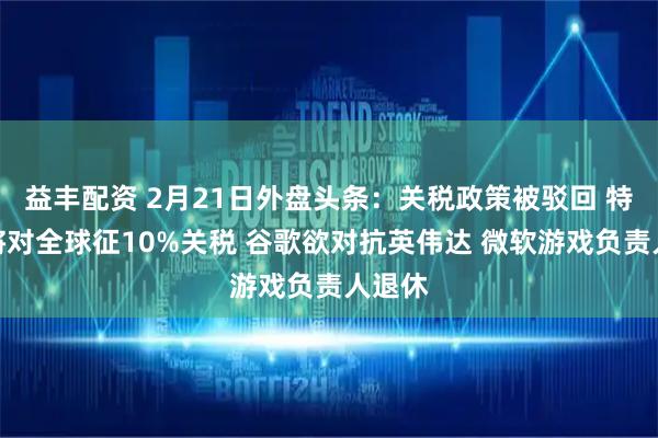益丰配资 2月21日外盘头条：关税政策被驳回 特朗普将对全球征10%关税 谷歌欲对抗英伟达 微软游戏负责人退休