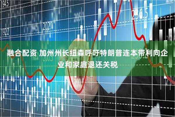 融合配资 加州州长纽森呼吁特朗普连本带利向企业和家庭退还关税