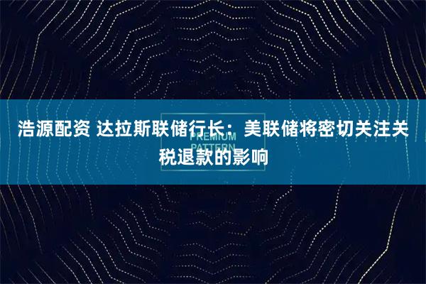 浩源配资 达拉斯联储行长：美联储将密切关注关税退款的影响