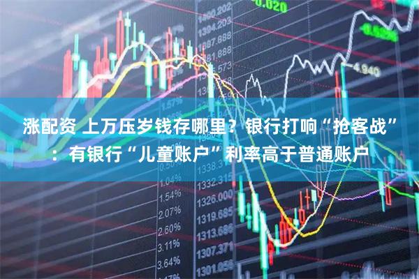 涨配资 上万压岁钱存哪里？银行打响“抢客战”：有银行“儿童账户”利率高于普通账户