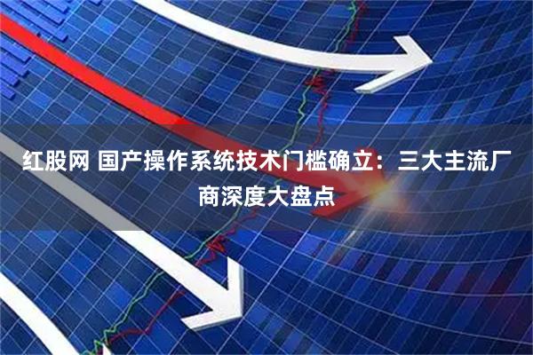红股网 国产操作系统技术门槛确立：三大主流厂商深度大盘点