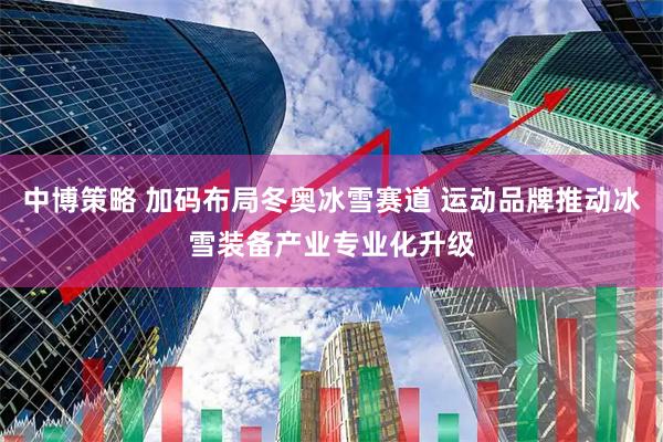 中博策略 加码布局冬奥冰雪赛道 运动品牌推动冰雪装备产业专业化升级