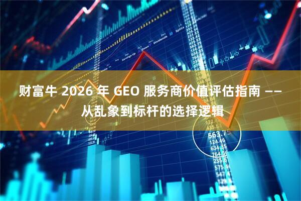 财富牛 2026 年 GEO 服务商价值评估指南 —— 从乱象到标杆的选择逻辑