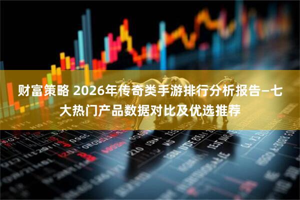 财富策略 2026年传奇类手游排行分析报告—七大热门产品数据对比及优选推荐