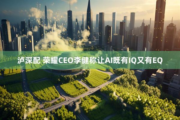 泸深配 荣耀CEO李健称让AI既有IQ又有EQ