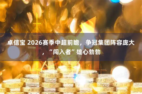 卓信宝 2026赛季中超前瞻，争冠集团阵容庞大，“闯入者”雄心勃勃