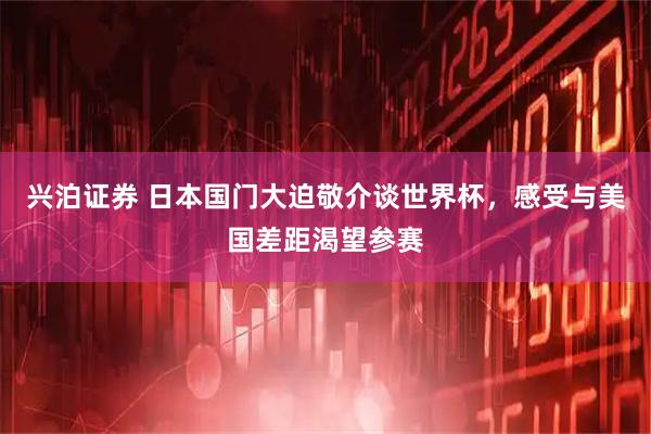 兴泊证券 日本国门大迫敬介谈世界杯，感受与美国差距渴望参赛
