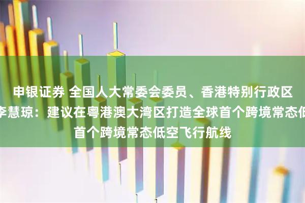 申银证券 全国人大常委会委员、香港特别行政区立法会主席李慧琼：建议在粤港澳大湾区打造全球首个跨境常态低空飞行航线