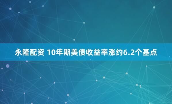 永隆配资 10年期美债收益率涨约6.2个基点