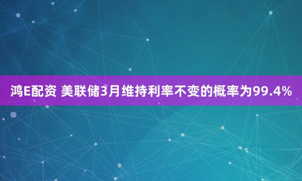 鸿E配资 美联储3月维持利率不变的概率为99.4%