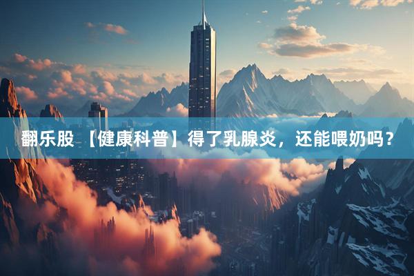 翻乐股 【健康科普】得了乳腺炎，还能喂奶吗？