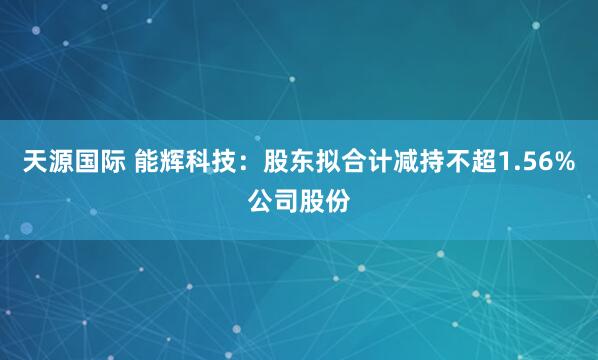 天源国际 能辉科技：股东拟合计减持不超1.56%公司股份