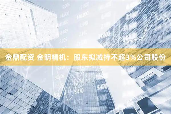 金鼎配资 金明精机：股东拟减持不超3%公司股份