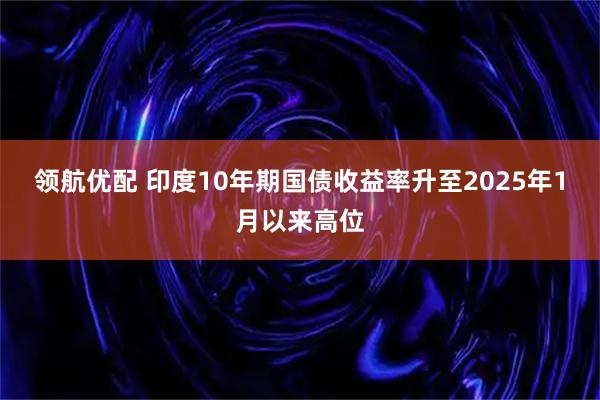领航优配 印度10年期国债收益率升至2025年1月以来高位