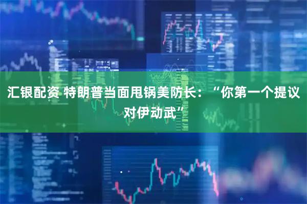 汇银配资 特朗普当面甩锅美防长：“你第一个提议对伊动武”