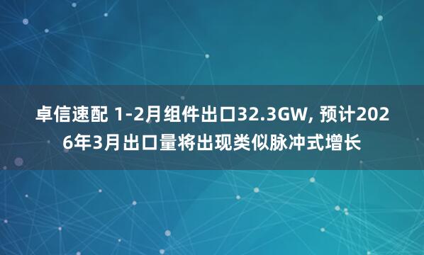 卓信速配 1-2月组件出口32.3GW, 预计2026年3月出口量将出现类似脉冲式增长