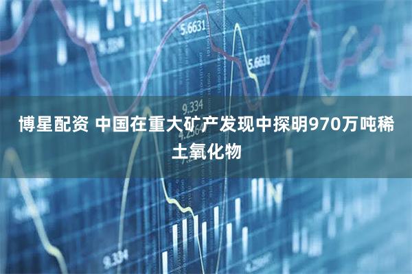博星配资 中国在重大矿产发现中探明970万吨稀土氧化物