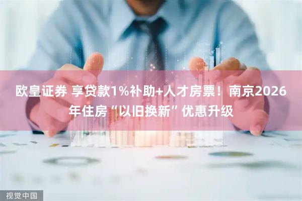 欧皇证券 享贷款1%补助+人才房票！南京2026年住房“以旧换新”优惠升级