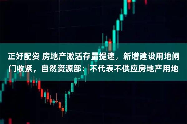 正好配资 房地产激活存量提速，新增建设用地闸门收紧，自然资源部：不代表不供应房地产用地