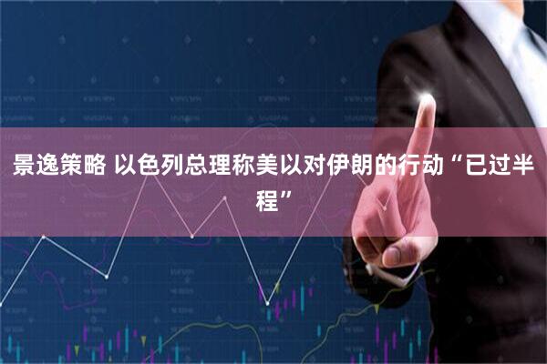 景逸策略 以色列总理称美以对伊朗的行动“已过半程”