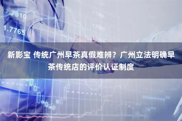 新影宝 传统广州早茶真假难辨？广州立法明确早茶传统店的评价认证制度