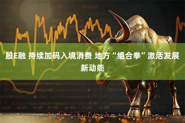 股E融 持续加码入境消费 地方“组合拳”激活发展新动能