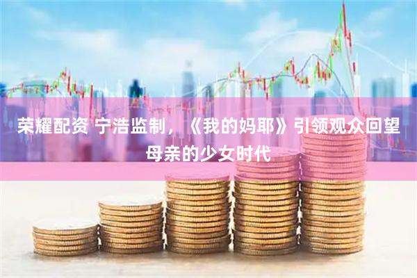 荣耀配资 宁浩监制，《我的妈耶》引领观众回望母亲的少女时代