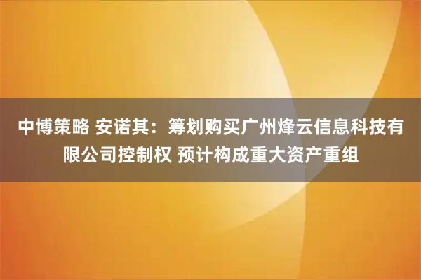 中博策略 安诺其：筹划购买广州烽云信息科技有限公司控制权 预计构成重大资产重组
