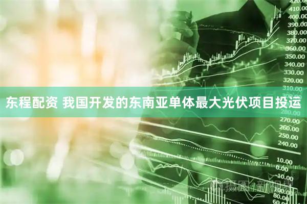 东程配资 我国开发的东南亚单体最大光伏项目投运