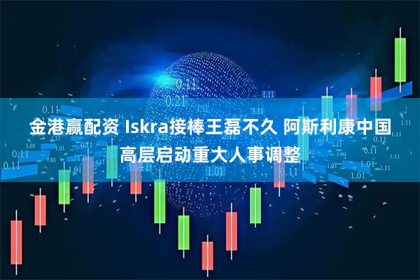 金港赢配资 Iskra接棒王磊不久 阿斯利康中国高层启动重大人事调整