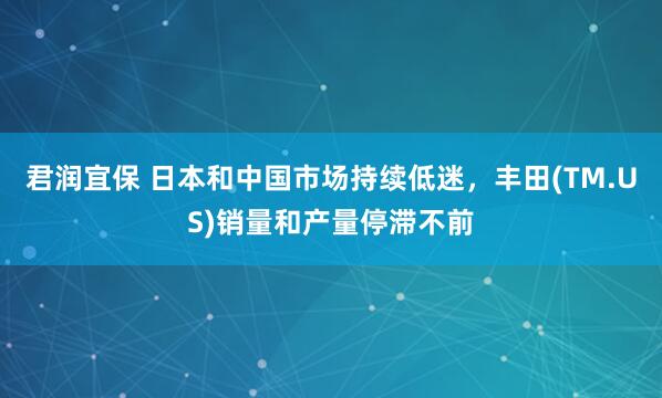 君润宜保 日本和中国市场持续低迷，丰田(TM.US)销量和产量停滞不前