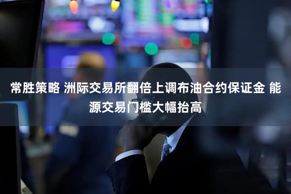 常胜策略 洲际交易所翻倍上调布油合约保证金 能源交易门槛大幅抬高