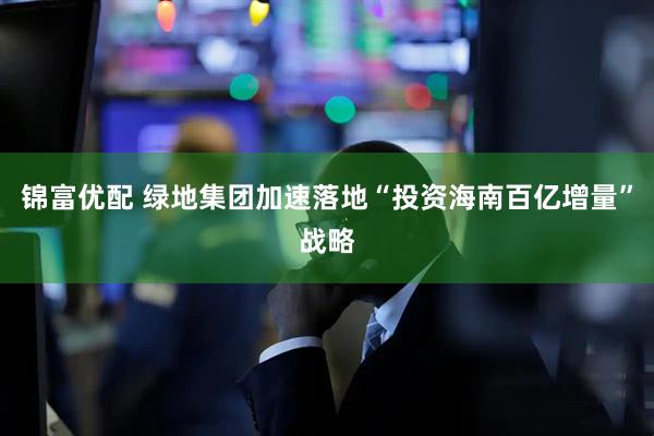 锦富优配 绿地集团加速落地“投资海南百亿增量”战略