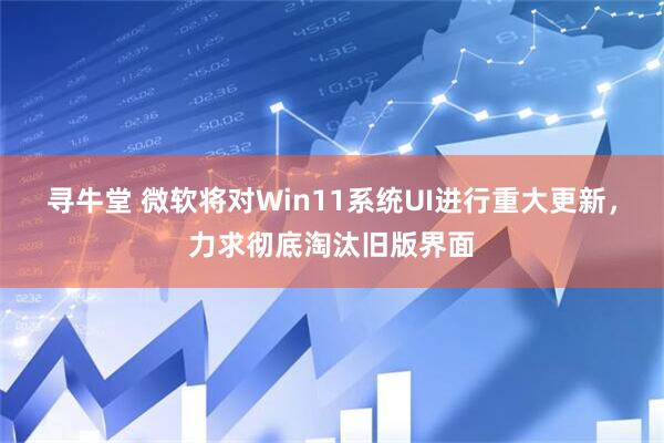 寻牛堂 微软将对Win11系统UI进行重大更新，力求彻底淘汰旧版界面