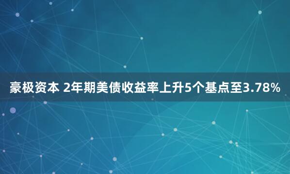 豪极资本 2年期美债收益率上升5个基点至3.78%