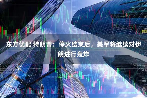 东方优配 特朗普：停火结束后，美军将继续对伊朗进行轰炸