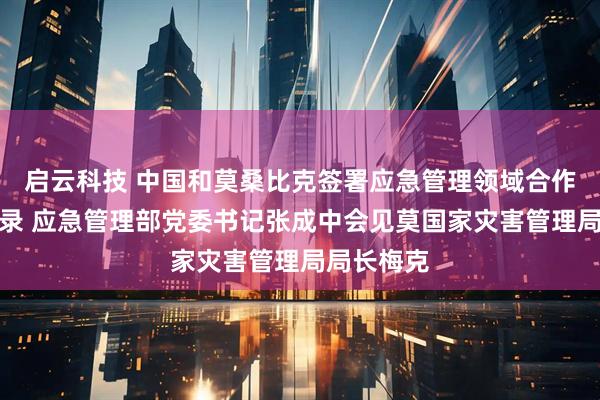 启云科技 中国和莫桑比克签署应急管理领域合作谅解备忘录 应急管理部党委书记张成中会见莫国家灾害管理局局长梅克