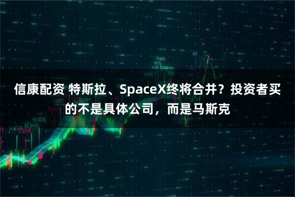 信康配资 特斯拉、SpaceX终将合并？投资者买的不是具体公司，而是马斯克