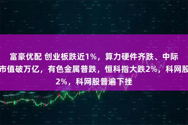 富豪优配 创业板跌近1%，算力硬件齐跌、中际旭创盘中市值破万亿，有色金属普跌，恒科指大跌2%，科网股普遍下挫