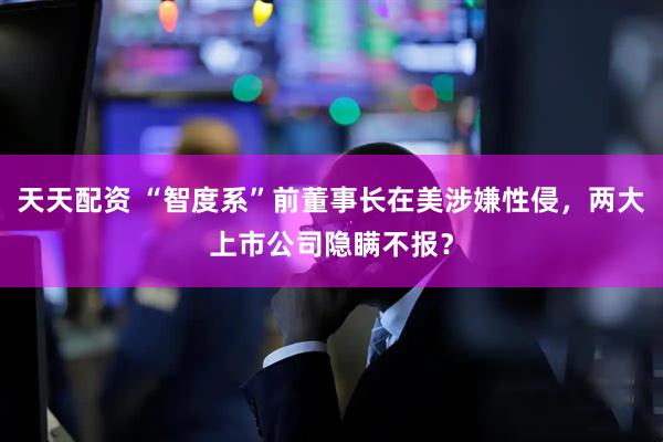 天天配资 “智度系”前董事长在美涉嫌性侵，两大上市公司隐瞒不报？
