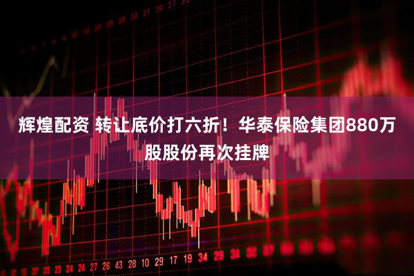 辉煌配资 转让底价打六折！华泰保险集团880万股股份再次挂牌