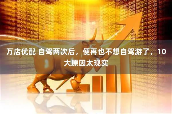 万店优配 自驾两次后，便再也不想自驾游了，10大原因太现实