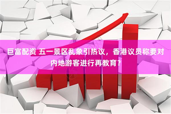 巨富配资 五一景区乱象引热议，香港议员称要对内地游客进行再教育？