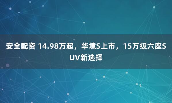 安全配资 14.98万起,华境S上市,15万级六座SUV新选择