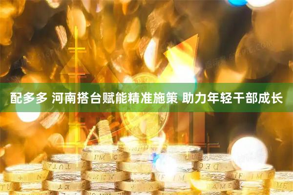 配多多 河南搭台赋能精准施策 助力年轻干部成长