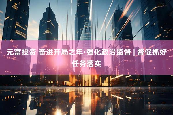 元富投资 奋进开局之年·强化政治监督 | 督促抓好任务落实