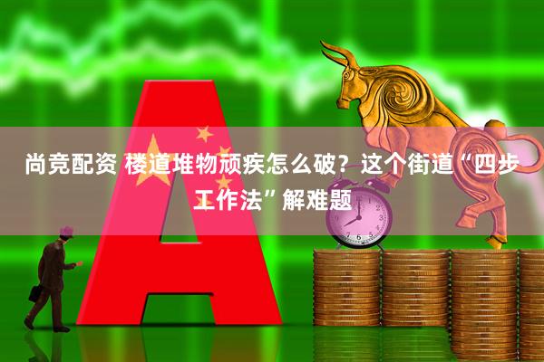 尚竞配资 楼道堆物顽疾怎么破？这个街道“四步工作法”解难题