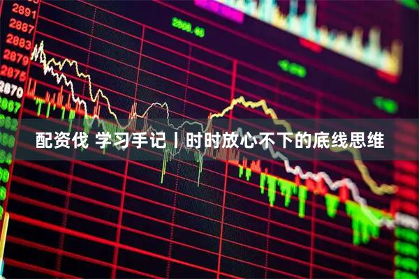 配资伐 学习手记丨时时放心不下的底线思维