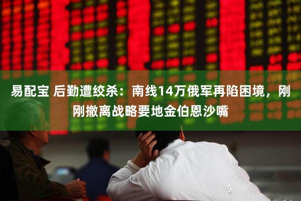 易配宝 后勤遭绞杀：南线14万俄军再陷困境，刚刚撤离战略要地金伯恩沙嘴