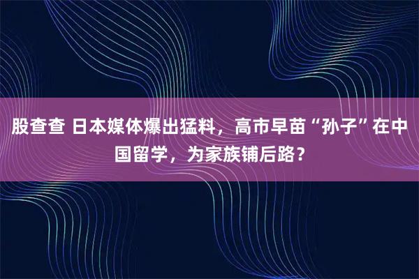 股查查 日本媒体爆出猛料，高市早苗“孙子”在中国留学，为家族铺后路？